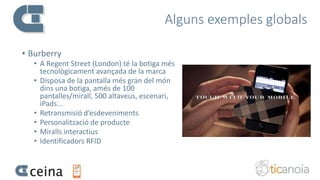 Alguns exemples globals
• Burberry
• A Regent Street (London) té la botiga més
tecnològicament avançada de la marca
• Disposa de la pantalla més gran del món
dins una botiga, amés de 100
pantalles/mirall, 500 altaveus, escenari,
iPads...
• Retransmisió d’esdeveniments
• Personalització de producte
• Miralls interactius
• Identificadors RFID
 