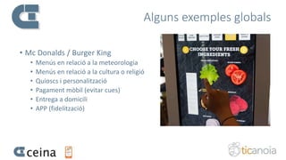 Alguns exemples globals
• Mc Donalds / Burger King
• Menús en relació a la meteorologia
• Menús en relació a la cultura o religió
• Quioscs i personalització
• Pagament mòbil (evitar cues)
• Entrega a domicili
• APP (fidelització)
 