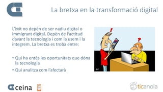 La bretxa en la transformació digital
L’èxit no depèn de ser nadiu digital o
immigrant digital. Depèn de l‘actitud
davant la tecnologia i com la usem i la
integrem. La bretxa es troba entre:
• Qui ha entès les oportunitats que dóna
la tecnologia
• Qui analitza com l’afectarà
 