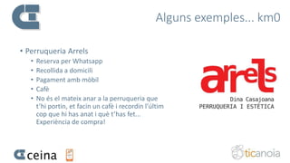 Alguns exemples... km0
• Perruqueria Arrels
• Reserva per Whatsapp
• Recollida a domicili
• Pagament amb mòbil
• Cafè
• No és el mateix anar a la perruqueria que
t’hi portin, et facin un cafè i recordin l’últim
cop que hi has anat i què t’has fet...
Experiència de compra!
 