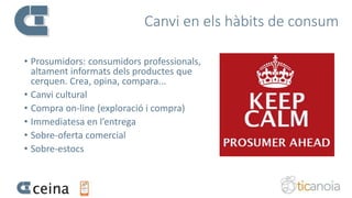 Canvi en els hàbits de consum
• Prosumidors: consumidors professionals,
altament informats dels productes que
cerquen. Crea, opina, compara...
• Canvi cultural
• Compra on-line (exploració i compra)
• Immediatesa en l’entrega
• Sobre-oferta comercial
• Sobre-estocs
 