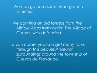 We can go across the underground
wineries.
We can find an old fortress from the
Middle Ages from which The Village of
Cuevas was defended.
If you come, you can get many tours
through the beautiful natural
surroundings around the township of
Cuevas de Provanco.
 