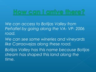 We can access to Botijas Valley from
Peñafiel by going along the VA- VP- 2006
road.
We can see some wineries and vineyards
like Carraovejas along these road.
Botijas Valley has this name because Botijas
stream has shaped this land along the
time.
 