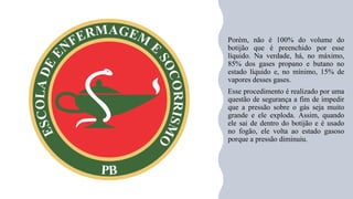 Porém, não é 100% do volume do
botijão que é preenchido por esse
líquido. Na verdade, há, no máximo,
85% dos gases propano e butano no
estado líquido e, no mínimo, 15% de
vapores desses gases.
Esse procedimento é realizado por uma
questão de segurança a fim de impedir
que a pressão sobre o gás seja muito
grande e ele exploda. Assim, quando
ele sai de dentro do botijão e é usado
no fogão, ele volta ao estado gasoso
porque a pressão diminuiu.
 