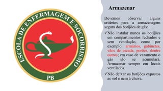 Armazenar
Devemos observar alguns
critérios para a armazenagem
segura dos botijões de gás:
✓Não instalar nunca os botijões
em compartimentos fechados e
sem ventilação, como por
exemplo: armários, gabinetes,
vãos de escada, porões, dentre
outros; em caso de vazamento o
gás não se acumulará.
Armazenar sempre em locais
ventilados.
✓Não deixar os botijões expostos
ao sol e nem à chuva.
 