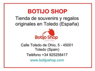 BOTIJO SHOP
Tienda de souvenirs y regalos
originales en Toledo (España)



  Calle Toledo de Ohio, 5 - 45001
          Toledo (Spain)
     Teléfono +34 925258417
        www.botijoshop.com
 