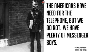 THE AMERICANS HAVE
NEED FOR THE
TELEPHONE, BUT WE
DO NOT. WE HAVE
PLENTY OF MESSENGER
BOYS.
- SIR WILLIAM PREECE  
BRITISH POST OFFICE
 