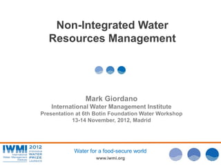 Non-Integrated Water
   Resources Management




                Mark Giordano
   International Water Management Institute
Presentation at 6th Botin Foundation Water Workshop




                                                      Photo: David Brazier/IWMI
           13-14 November, 2012, Madrid




            Water for a food-secure world
                    www.iwmi.org
 
