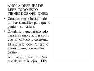 AHORA DESPUES DE
  LEER TODO ESTO
  TIENES DOS OPCIONES:
• Compartir este botiquín de
  primeros auxilios para que tu
  gente lo considere.
• Olvidarlo o quedártelo solo
  para ti mismo y actuar como
  que nunca tocó tu corazón...
  El mío si lo tocó. Por eso te
  lo envío hoy, con mucho
  cariño...
  Así que reprodúcelo!! Para
  que llegue más lejos... FIN
 