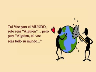 Tal Vez para el MUNDO, solo seas “Alguien”..., pero para “Alguien, tal vez seas todo su mundo...” 