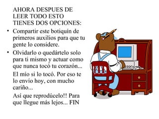 AHORA DESPUES DE LEER TODO ESTO TIENES DOS OPCIONES: Compartir este botiquín de primeros auxilios para que tu gente lo considere. Olvidarlo o quedártelo solo para ti mismo y actuar como que nunca tocó tu corazón... El mío si lo tocó. Por eso te lo envío hoy, con mucho cariño... Así que reprodúcelo!! Para que llegue más lejos...  FIN 