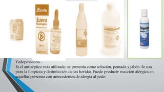 Yodopovidona :
Es el antiséptico más utilizado, se presenta como solución, pomada y jabón. Se usa
para la limpieza y desinfección de las heridas. Puede producir reacción alérgica en
aquellas personas con antecedentes de alergia al yodo.
 