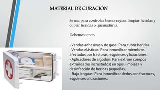 MATERIAL DE CURACIÓN
Se usa para controlar hemorragias, limpiar heridas y
cubrir heridas o quemaduras.
Debemos tener:
-Vendas adhesivas y de gasa: Para cubrir heridas.
-Vendas elásticas: Para inmovilizar miembros
afectados por fracturas, esguinces y luxaciones.
- Aplicadores de algodón: Para extraer cuerpos
extraños (no incrustados) en ojos, limpieza y
desinfección de heridas pequeñas.
- Baja lenguas: Para inmovilizar dedos con fracturas,
esguinces o luxaciones.
 