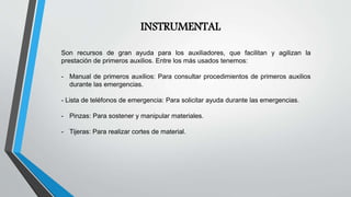 Son recursos de gran ayuda para los auxiliadores, que facilitan y agilizan la
prestación de primeros auxilios. Entre los más usados tenemos:
- Manual de primeros auxilios: Para consultar procedimientos de primeros auxilios
durante las emergencias.
- Lista de teléfonos de emergencia: Para solicitar ayuda durante las emergencias.
- Pinzas: Para sostener y manipular materiales.
- Tijeras: Para realizar cortes de material.
INSTRUMENTAL
 