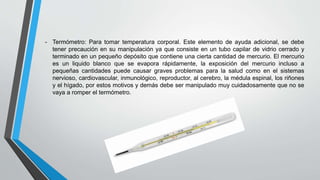 - Termómetro: Para tomar temperatura corporal. Este elemento de ayuda adicional, se debe
tener precaución en su manipulación ya que consiste en un tubo capilar de vidrio cerrado y
terminado en un pequeño depósito que contiene una cierta cantidad de mercurio. El mercurio
es un liquido blanco que se evapora rápidamente, la exposición del mercurio incluso a
pequeñas cantidades puede causar graves problemas para la salud como en el sistemas
nervioso, cardiovascular, inmunológico, reproductor, al cerebro, la médula espinal, los riñones
y el hígado, por estos motivos y demás debe ser manipulado muy cuidadosamente que no se
vaya a romper el termómetro.
 