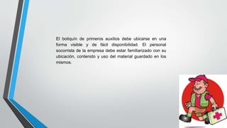El botiquín de primeros auxilios debe ubicarse en una
forma visible y de fácil disponibilidad. El personal
socorrista de la empresa debe estar familiarizado con su
ubicación, contenido y uso del material guardado en los
mismos.
 