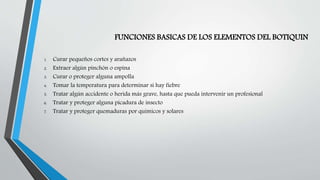 FUNCIONES BASICAS DE LOS ELEMENTOS DEL BOTIQUIN
1. Curar pequeños cortes y arañazos
2. Extraer algún pinchón o espina
3. Curar o proteger alguna ampolla
4. Tomar la temperatura para determinar si hay fiebre
5. Tratar algún accidente o herida más grave, hasta que pueda intervenir un profesional
6. Tratar y proteger alguna picadura de insecto
7. Tratar y proteger quemaduras por químicos y solares
 