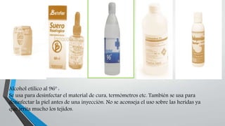 Alcohol etílico al 96º :
Se usa para desinfectar el material de cura, termómetros etc. También se usa para
desinfectar la piel antes de una inyección. No se aconseja el uso sobre las heridas ya
que irrita mucho los tejidos.
 