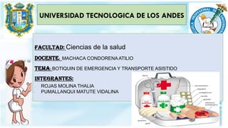 UNIVERSIDAD TECNOLOGICA DE LOS ANDES
FACULTAD: Ciencias de la salud
DOCENTE: MACHACA CONDORENAATILIO
TEMA: BOTIQUIN DE EMERGENCIA Y TRANSPORTE ASISTIDO
INTEGRANTES:
- ROJAS MOLINA THALIA
- PUMALLANQUI MATUTE VIDALINA
 