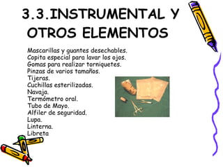3.3.INSTRUMENTAL Y
OTROS ELEMENTOS
Mascarillas y guantes desechables.
Copita especial para lavar los ojos.
Gomas para realizar torniquetes.
Pinzas de varios tamaños.
Tijeras.
Cuchillas esterilizadas.
Navaja.
Termómetro oral.
Tubo de Mayo.
Alfiler de seguridad.
Lupa.
Linterna.
Libreta
 