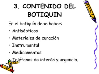 3. CONTENIDO DEL
BOTIQUIN
En el botiquín debe haber:
• Antisépticos
• Materiales de curación
• Instrumental
• Medicamentos
• Teléfonos de interés y urgencia.
 