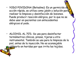 • YODO POVIDONA (Betadine): Es un germicida de
acción rápida, se utiliza como jabón y solución para
realizar la limpieza y desinfección de lesiones.
Puede producir reacción alérgica, por lo que no se
debe usar en pacientes con antecedentes
alérgicos al yodo.
• ALCOHOL AL 70%: Se usa para desinfectar
termómetros clínicos, pinzas, tijeras u otro
instrumental. También se usa para la limpieza de la
piel, antes de la inyección. No es aconsejable
utilizarlo en heridas por que irrita los tejidos.
 