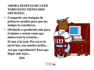 AHORA DESPUES DE LEER TODO ESTO TIENES DOS OPCIONES: Compartir este botiquín de primeros auxilios para que tus amigos lo consideren. Olvidarlo o quedártelo solo para ti mismo y actuar como que nunca tocó tu corazón... El mío si lo tocó. Por eso te lo envío hoy, con mucho cariño... Así que reprodúcelo!! Para que llegue más lejos... FIN   