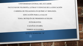 UNIVERSIDAD CENTRAL DEL ECUADOR
FACULTAD DE FILOSOFÍA, LETRAS Y CIENCIAS DE LA EDUCACIÓN
CARRERA DE PEGAGOGÍA EN QUÍMICAY BIOLOGÍA
EDUCACIÓN PARA LA SALUD
TEMA: BOTIQUÍN DE PRIMEROS AUXILIOS
INTEGRANTES:
CAZAÑAS ANABEL
TORRES ALEJANDRA
QUINTO SEMESTRE “B”
 
