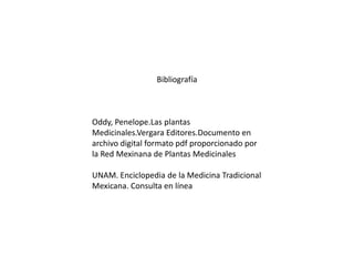 Bibliografía

Oddy, Penelope.Las plantas
Medicinales.Vergara Editores.Documento en
archivo digital formato pdf proporcionado por
la Red Mexinana de Plantas Medicinales
UNAM. Enciclopedia de la Medicina Tradicional
Mexicana. Consulta en línea

 