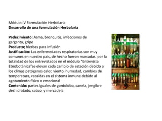Módulo IV Formulación Herbolaria
Desarrollo de una formulación Herbolaria
Padecimiento: Asma, bronquitis, infecciones de
garganta, gripe
Producto; hierbas para infusión
Justificación: Las enfermedades respiratorias son muy
comunes en nuestro país, de hecho fueron marcadas por la
totalidad de los entrevistados en el módulo “Entrevista
Etnobotánica”se elevan cada cambio de estación debido a
los climas patógenos calor, viento, humedad, cambios de
temperatura, recaídas en el sistema inmune debido al
agotamiento físico o emocional
Contenido: partes iguales de gordolobo, canela, jengibre
deshidratado, saúco y mercadela

 