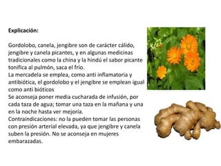 Explicación:
Gordolobo, canela, jengibre son de carácter cálido,
jengibre y canela picantes, y en algunas medicinas
tradicionales como la china y la hindú el sabor picante
tonifica al pulmón, saca el frío.
La mercadela se emplea, como anti inflamatoria y
antibiótica, el gordolobo y el jengibre se emplean igual
como anti bióticos
Se aconseja poner media cucharada de infusión, por
cada taza de agua; tomar una taza en la mañana y una
en la noche hasta ver mejoría.
Contraindicaciones: no la pueden tomar las personas
con presión arterial elevada, ya que jengibre y canela
suben la presión. No se aconseja en mujeres
embarazadas.

 