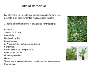 Botiquín herbolario
Los elementos a considerar en un botiquín herbolario , de
acuerdo a los padecimientos más comunes, serían:
1. Rocío anti inflamatoria y analgésica contra golpes
Contenido:
Tintura de árnica
Caléndula
Hierba del golpe
Sauce blanco
2. Preparado herbal contra parásitos
Contenido:
Partes aéreas de Cempaxúchitl
Epazote de Zorrillo
Hoja de guayabo
Neem
Tomar como agua de tiempo media una cucharada en un
litro de agua

 
