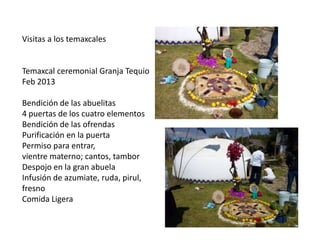 Visitas a los temaxcales

Temaxcal ceremonial Granja Tequio
Feb 2013
Bendición de las abuelitas
4 puertas de los cuatro elementos
Bendición de las ofrendas
Purificación en la puerta
Permiso para entrar,
vientre materno; cantos, tambor
Despojo en la gran abuela
Infusión de azumiate, ruda, pirul,
fresno
Comida Ligera

 