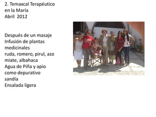 2. Temaxcal Terapéutico
en la María
Abril 2012

Después de un masaje
Infusión de plantas
medicinales
ruda, romero, pirul, azo
miate, albahaca
Agua de Piña y apio
como depurativo
sandía
Ensalada ligera

 