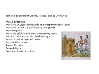 Temaxcal de belleza en Ocotlán, Tlaxcala, casa de Guille Ortiz
Masaje terapéutico
Mascarilla de yogurt con lavanda y naranja para refrescar la piel
Mascarilla de miel con palmarrosa y toronja para
equilibrar grasa
Mascarilla exfoliante de avena con romero y menta
Con una cucharada de miel disuelta en agua
Aceite de caléndula para el cabello
Agua de Piña con apio
Terapia frio calor
Ensalada ligera
Consomé de pollo y verduras

 