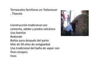 Temaxcales familiares en Tetlanocan
, Tlaxcala

Construcción tradicional con
cemento, adobe y piedra volcánica
Uso familiar
Redondo
Baños para después del parto
Más de 50 años de antigüedad
Uso tradicional del baño de vapor con
fines terapeú
ticos

 