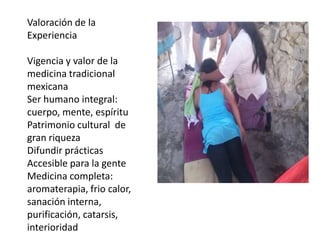 Valoración de la
Experiencia
Vigencia y valor de la
medicina tradicional
mexicana
Ser humano integral:
cuerpo, mente, espíritu
Patrimonio cultural de
gran riqueza
Difundir prácticas
Accesible para la gente
Medicina completa:
aromaterapia, frio calor,
sanación interna,
purificación, catarsis,
interioridad

 