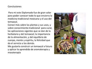 Conclusiones
Para mi este Diplomado fue de gran valor
para poder conocer todo lo que encierra la
medicina tradicional mexicana y el uso del
temaxcal.
Conocí más sobre las plantas y sus usos, y
sobre conocimiento tradicional para curar,
las aplicaciones vigentes que se dan de la
herbolaria y del temaxcal; la importancia
de la alimentación, y del equilibrio de
cuerpo, mente y espíritu, la felicidad que
da el servicio a los demás.
Me gustaría construir un temaxcal a futuro
y aplicar lo aprendido de aromaterapia y
masoterapia

 