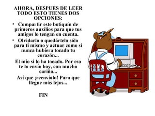 AHORA, DESPUES DE LEER
TODO ESTO TIENES DOS
OPCIONES:
• Compartir este botiquín de
primeros auxilios para que tus
amigos lo tengan en cuenta.
• Olvidarlo o quedártelo sólo
para ti mismo y actuar como si
nunca hubiera tocado tu
corazón...
El mío si lo ha tocado. Por eso
te lo envío hoy, con mucho
cariño...
Así que ¡reenvíalo! Para que
llegue más lejos...
FINFIN
 