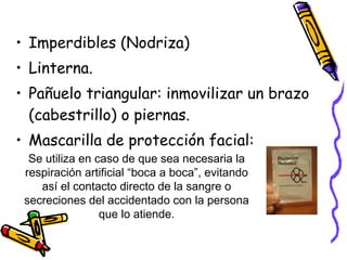 Imperdibles (Nodriza) Linterna. Pañuelo triangular: inmovilizar un brazo (cabestrillo) o piernas. Mascarilla de protección facial:  Se utiliza en caso de que sea necesaria la respiración artificial “boca a boca”, evitando así el contacto directo de la sangre o secreciones del accidentado con la persona que lo atiende. 