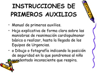 Manual de primeros auxilios. Hoja explicativa de forma clara sobre las maniobras de reanimación cardiopulmonar básica a realizar, hasta la llegada de los Equipos de Urgencias. o Dibujo o fotografía indicando la posición de seguridad en la que pondremos al niño accidentado inconsciente que respira. INSTRUCCIONES DE PRIMEROS AUXILIOS 