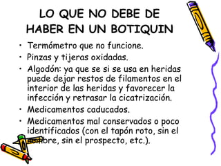 LO QUE NO DEBE DE HABER EN UN BOTIQUIN Termómetro que no funcione. Pinzas y tijeras oxidadas. Algodón: ya que se si se usa en heridas puede dejar restos de filamentos en el interior de las heridas y favorecer la infección y retrasar la cicatrización. Medicamentos caducados. Medicamentos mal conservados o poco identificados (con el tapón roto, sin el nombre, sin el prospecto, etc.). 