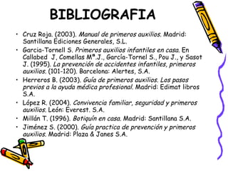 BIBLIOGRAFIA Cruz Roja. (2003).  Manual de primeros auxilios.  Madrid: Santillana Ediciones Generales, S.L. Garcia-Tornell S.  Primeros auxilios infantiles en casa.  En Callabed  J, Comellas Mª.J., García-Tornel S., Pou J., y Sasot J. (1995).  La prevención de accidentes infantiles, primeros auxilios . (101-120). Barcelona: Alertes, S.A. Herreros B. (2003).  Guía de primeros auxilios. Los pasos previos a la ayuda médica profesional.  Madrid: Edimat libros S.A. López R. (2004).  Convivencia familiar, seguridad y primeros auxilios.  León: Everest. S.A. Millán T. (1996).  Botiquín en casa.  Madrid: Santillana S.A. Jiménez S. (2000).  Guía practica de prevención y primeros auxilios.  Madrid: Plaza & Janes S.A. 