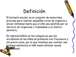 Definición El botiquín escolar es el conjunto de materiales precisos para realizar pequeñas curas de urgencia o aliviar síntomas hasta que el niño sea asistido por un Servicio de Urgencias o trasladado a un Centro sanitario.  Es imprescindible en los colegios ya que los accidentes en los niños se producen con frecuencia y sin previo aviso, por lo que tenemos que realizar una primera asistencia al niño hasta obtener ayuda profesional. 