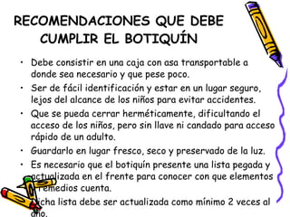 RECOMENDACIONES QUE DEBE CUMPLIR EL BOTIQUÍN Debe consistir en una caja con asa transportable a donde sea necesario y que pese poco. Ser de fácil identificación y estar en un lugar seguro, lejos del alcance de los niños para evitar accidentes. Que se pueda cerrar herméticamente, dificultando el acceso de los niños, pero sin llave ni candado para acceso rápido de un adulto. Guardarlo en lugar fresco, seco y preservado de la luz. Es necesario que el botiquín presente una lista pegada y actualizada en el frente para conocer con que elementos y remedios cuenta. Dicha lista debe ser actualizada como mínimo 2 veces al año. 