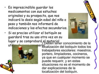 Es imprescindible guardar los medicamentos con sus estuches originales y su prospecto, que nos indicará la dosis según edad del niño o peso y también nos informará de indicaciones y los efectos secundarios. Si es preciso utilizar el botiquín se guardará tras su uso otra vez en su lugar y se comprobará el material utilizado para reponerlo. Deben tener conocimiento de la localización del botiquín todos los trabajadores escolares: maestros, portero, limpiadores, cocineros, ya que en cualquier momento se puede requerir, y en estas situaciones no es el momento de dar explicaciones de la localización del botiquín.  