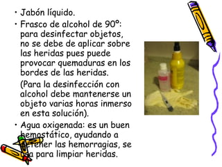 Jabón líquido. Frasco de alcohol de 90º: para desinfectar objetos, no se debe de aplicar sobre las heridas pues puede provocar quemaduras en los bordes de las heridas.  (Para la desinfección con alcohol debe mantenerse un objeto varias horas inmerso en esta solución). Agua oxigenada: es un buen hemostático, ayudando a detener las hemorragias, se usa para limpiar heridas. 