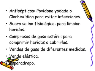 Antisépticos: Povidona yodada o Clorhexidina para evitar infecciones. Suero salino fisiológico: para limpiar heridas. Compresas de gasa estéril: para comprimir heridas o cubrirlas. Vendas de gasa de diferentes medidas. Venda elástica. Esparadrapo. 