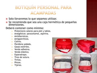 Botiquín personal para acampadasSolo llevaremos lo que sepamos utilizar.Se recomienda que sea una caja hermética de pequeñas dimensiones.Deberá contener como mínimo: Protectores solares para piel y labios. Analgésicos: paracetamol, aspirina.Antidiarreicos.Antigastriticos. Colirio.Pavidona yodada. Gasas estériles. Venda adhesiva. Venda elástica. Esparadrapo. Tiras de sutura. Tiritas. Pinzas. Tijeras.