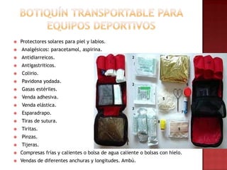 Botiquín transportable para equipos deportivosProtectores solares para piel y labios. Analgésicos: paracetamol, aspirina.Antidiarreicos.Antigastriticos. Colirio.Pavidona yodada. Gasas estériles. Venda adhesiva. Venda elástica. Esparadrapo. Tiras de sutura. Tiritas. Pinzas. Tijeras.Compresas frías y calientes o bolsa de agua caliente o bolsas con hielo.Vendas de diferentes anchuras y longitudes. Ambú.